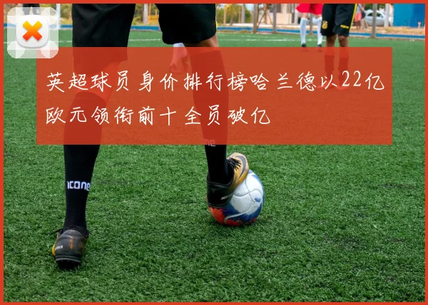 英超球员身价排行榜哈兰德以22亿欧元领衔前十全员破亿