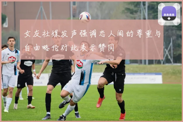 女友社媒发声强调恋人间的尊重与自由略伦对此表示赞同