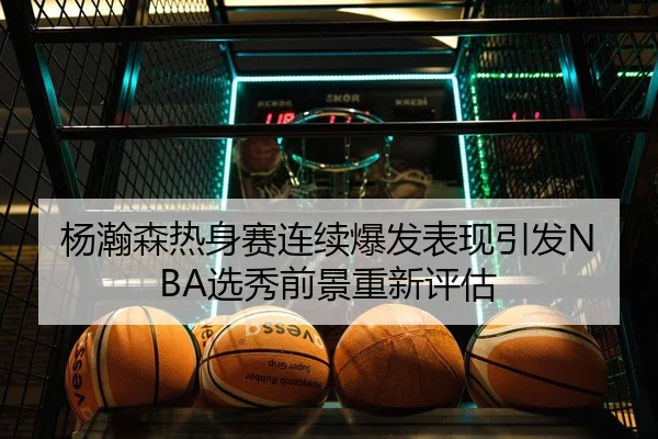 杨瀚森热身赛连续爆发表现引发NBA选秀前景重新评估